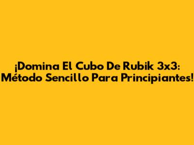 ¡Domina El Cubo De Rubik 3x3: Método Sencillo Para Principiantes!