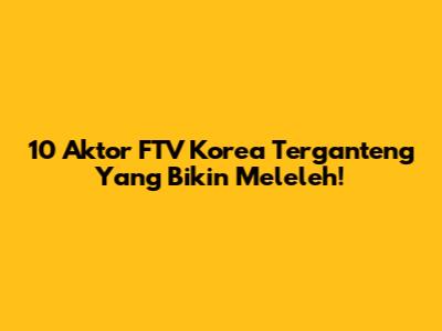 10 Aktor FTV Korea Terganteng Yang Bikin Meleleh!