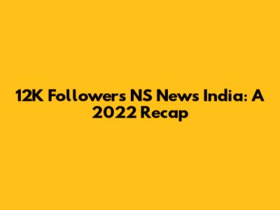 12K Followers NS News India: A 2022 Recap