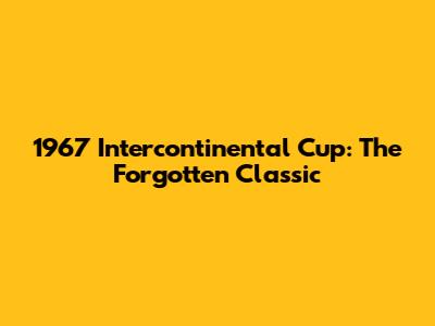 1967 Intercontinental Cup: The Forgotten Classic