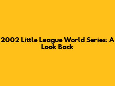 2002 Little League World Series: A Look Back