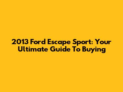 2013 Ford Escape Sport: Your Ultimate Guide To Buying