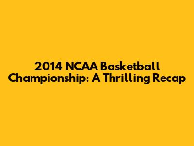 2014 NCAA Basketball Championship: A Thrilling Recap