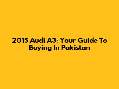 2015 Audi A3: Your Guide To Buying In Pakistan