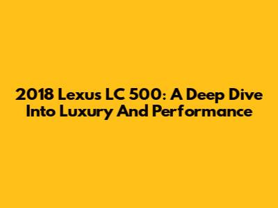 2018 Lexus LC 500: A Deep Dive Into Luxury And Performance