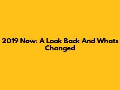 2019 Now: A Look Back And What's Changed