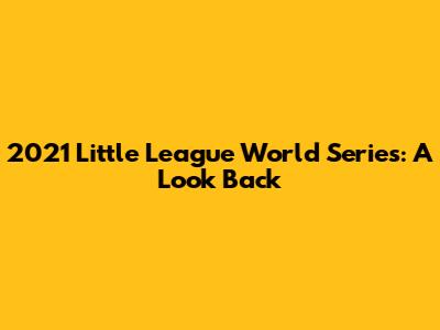 2021 Little League World Series: A Look Back