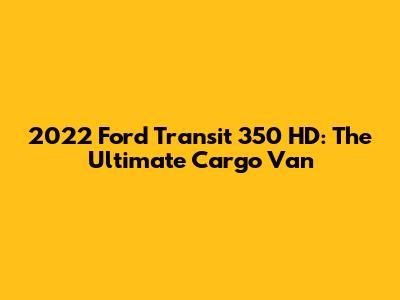 2022 Ford Transit 350 HD: The Ultimate Cargo Van