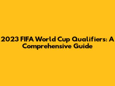 2023 FIFA World Cup Qualifiers: A Comprehensive Guide