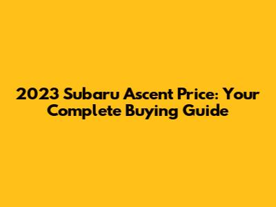 2023 Subaru Ascent Price: Your Complete Buying Guide