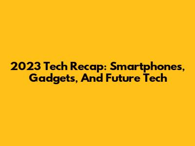 2023 Tech Recap: Smartphones, Gadgets, And Future Tech