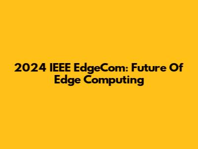 2024 IEEE EdgeCom: Future Of Edge Computing