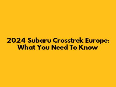2024 Subaru Crosstrek Europe: What You Need To Know