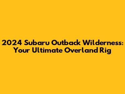 2024 Subaru Outback Wilderness: Your Ultimate Overland Rig