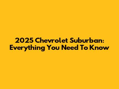 2025 Chevrolet Suburban: Everything You Need To Know