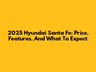 2025 Hyundai Santa Fe: Price, Features, And What To Expect