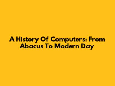 A History Of Computers: From Abacus To Modern Day