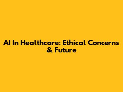 AI In Healthcare: Ethical Concerns & Future