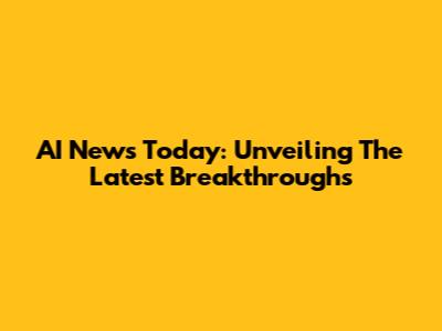 AI News Today: Unveiling The Latest Breakthroughs