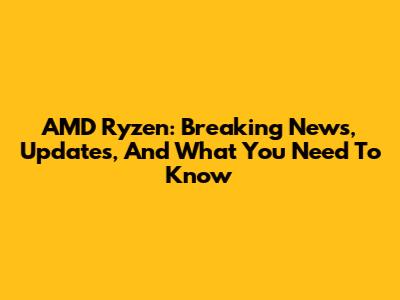 AMD Ryzen: Breaking News, Updates, And What You Need To Know