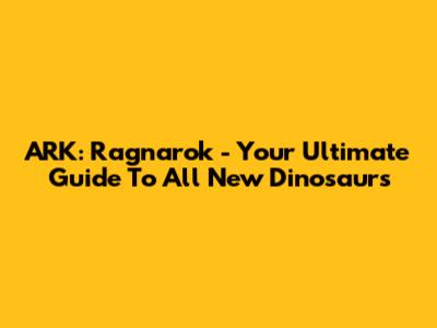 ARK: Ragnarok - Your Ultimate Guide To All New Dinosaurs