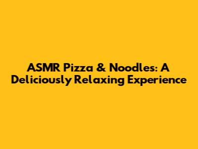 ASMR Pizza & Noodles: A Deliciously Relaxing Experience