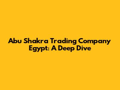 Abu Shakra Trading Company Egypt: A Deep Dive