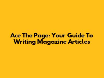 Ace The Page: Your Guide To Writing Magazine Articles