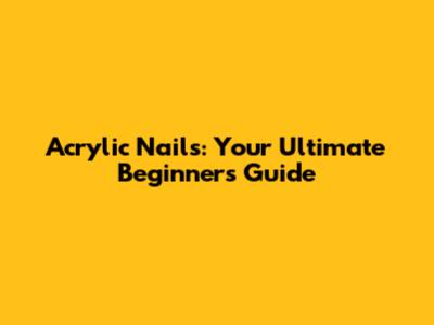 Acrylic Nails: Your Ultimate Beginner's Guide