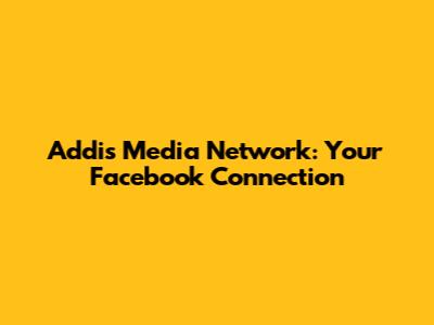 Addis Media Network: Your Facebook Connection