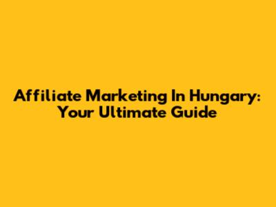 Affiliate Marketing In Hungary: Your Ultimate Guide