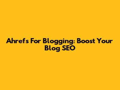 Ahrefs For Blogging: Boost Your Blog SEO