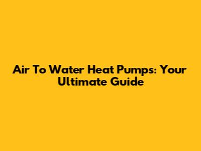 Air To Water Heat Pumps: Your Ultimate Guide