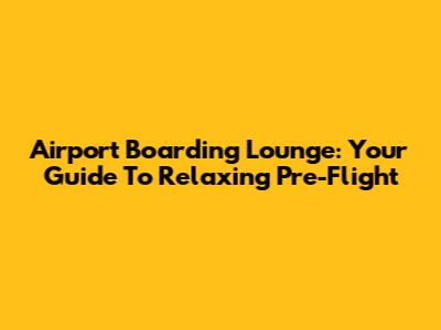 Airport Boarding Lounge: Your Guide To Relaxing Pre-Flight