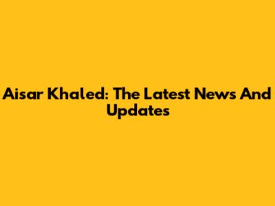 Aisar Khaled: The Latest News And Updates