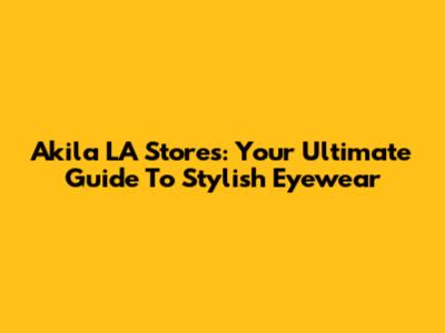 Akila LA Stores: Your Ultimate Guide To Stylish Eyewear