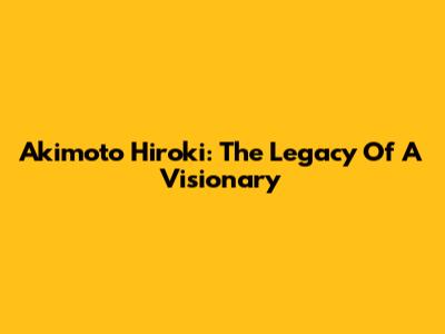 Akimoto Hiroki: The Legacy Of A Visionary