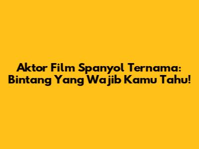 Aktor Film Spanyol Ternama: Bintang Yang Wajib Kamu Tahu!