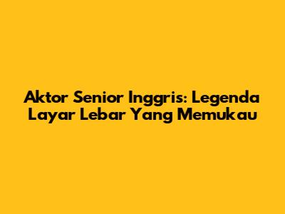 Aktor Senior Inggris: Legenda Layar Lebar Yang Memukau