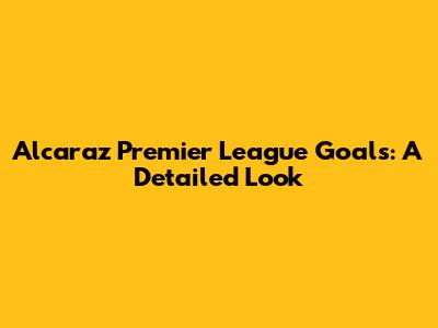 Alcaraz Premier League Goals: A Detailed Look
