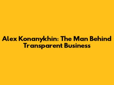 Alex Konanykhin: The Man Behind Transparent Business