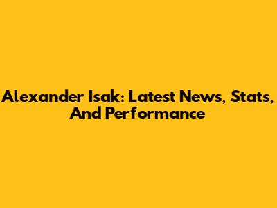 Alexander Isak: Latest News, Stats, And Performance