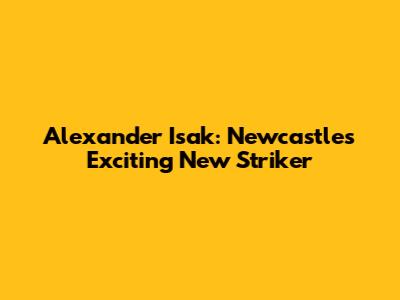 Alexander Isak: Newcastle's Exciting New Striker