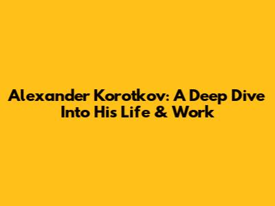 Alexander Korotkov: A Deep Dive Into His Life & Work