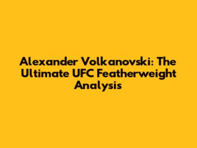 Alexander Volkanovski: The Ultimate UFC Featherweight Analysis