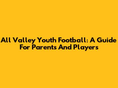 All Valley Youth Football: A Guide For Parents And Players