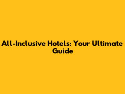 All-Inclusive Hotels: Your Ultimate Guide