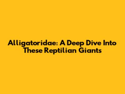 Alligatoridae: A Deep Dive Into These Reptilian Giants