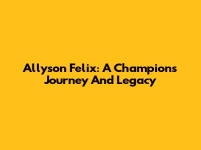 Allyson Felix: A Champion's Journey And Legacy
