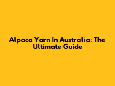 Alpaca Yarn In Australia: The Ultimate Guide
